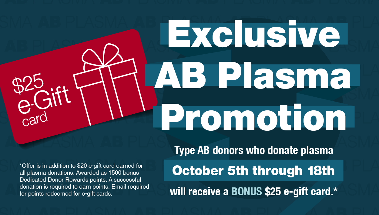 Exclusive AB Plasma Promotion - type AB donors who donate plasma Oct 5-18 will receive a bonus $25 e-gift card. Offer is in addition to $20 e-gift card earned for al plasma donations. Awarded as 1500 bonus Dedicated Donor Rewards points. A successful donation is required to earn points. Email required for points redeemed for e-gift cards.